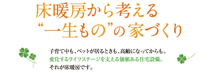 床暖房から考える一生ものの家づくり。子育て中、ペットが居るときも、高齢になってからも。変化するライフステージを支える価値ある住宅設備。それが床暖房です。